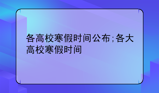 各高校寒假时间公布;各大高校寒假时间