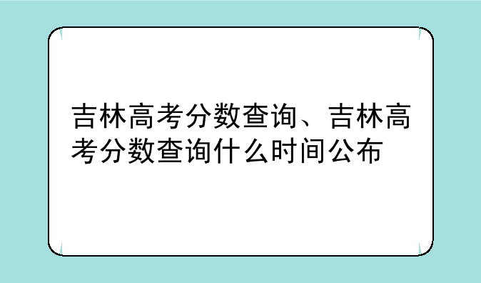 吉林高考分数查询、吉林高考分数查询什么时间公布