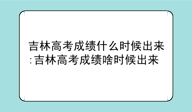 吉林高考成绩什么时候出来:吉林高考成绩啥时候出来