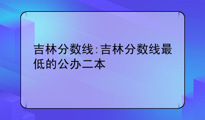 吉林分数线:吉林分数线最低的公办二本