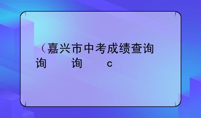 （嘉兴市中考成绩查询）嘉兴市中考成绩查询2024