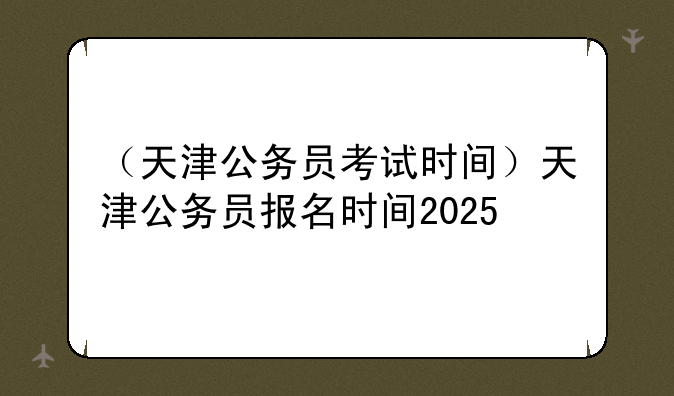 （天津公务员考试时间）天津公务员报名时间2025