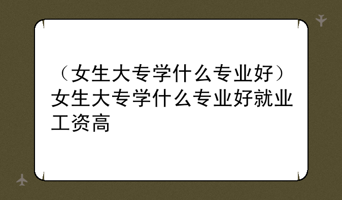 （女生大专学什么专业好）女生大专学什么专业好就业工资高