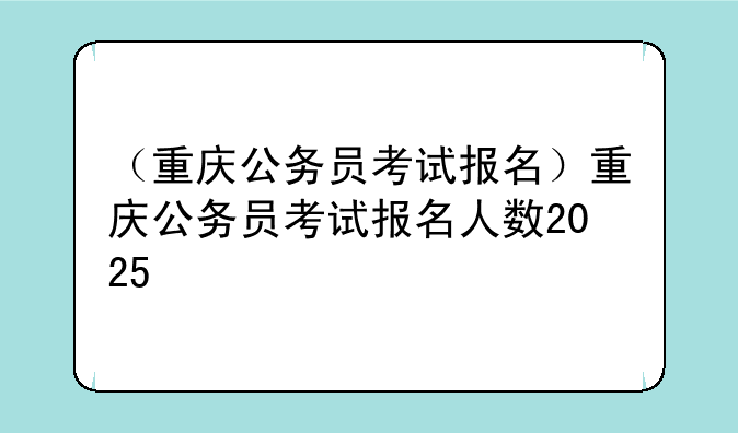 （重庆公务员考试报名）重庆公务员考试报名人数2025