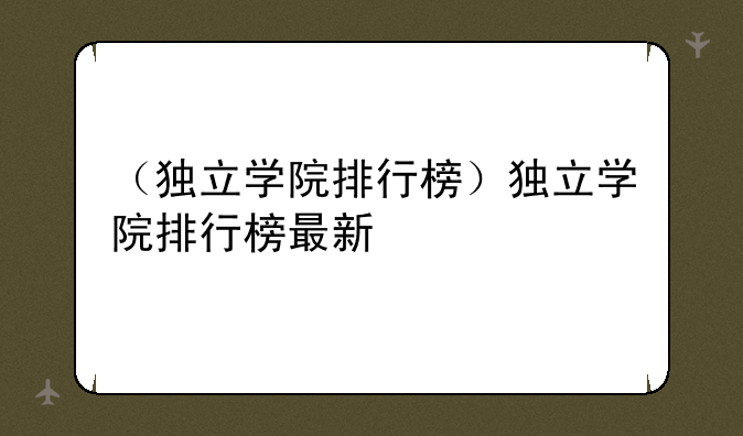 （独立学院排行榜）独立学院排行榜最新