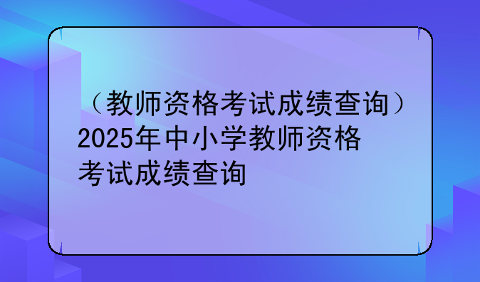 （教师资格考试成绩查询）2025年中小学教师资格考试成绩查询