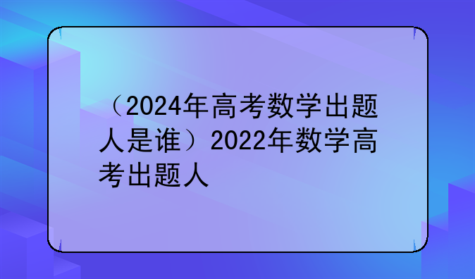 （2024年高考数学出题人是谁）2022年数学高考出题人