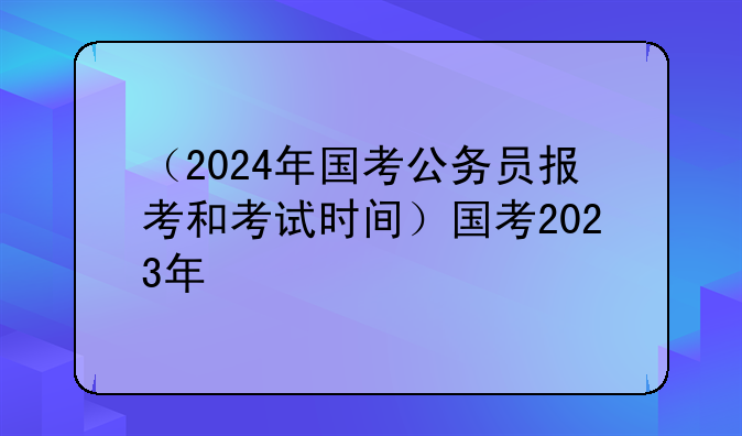 （2024年国考公务员报考和考试时间）国考2023年