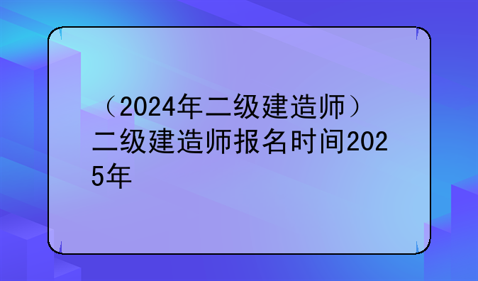 （2024年二级建造师）二级建造师报名时间2025年