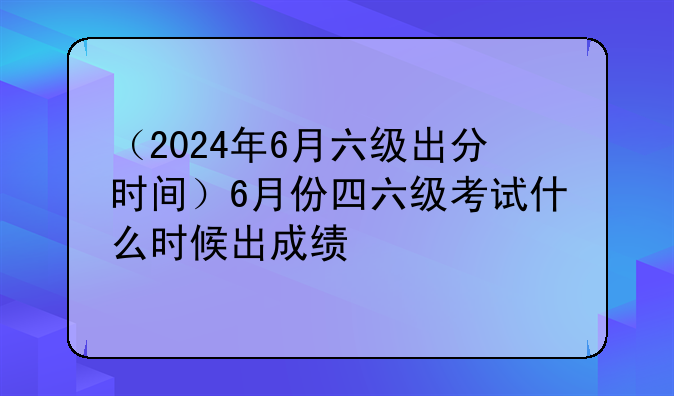 （2024年6月六级出分时间）6月份四六级考试什么时候出成绩