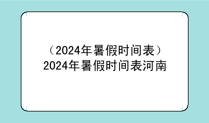 （2024年暑假时间表）2024年暑假时间表河南