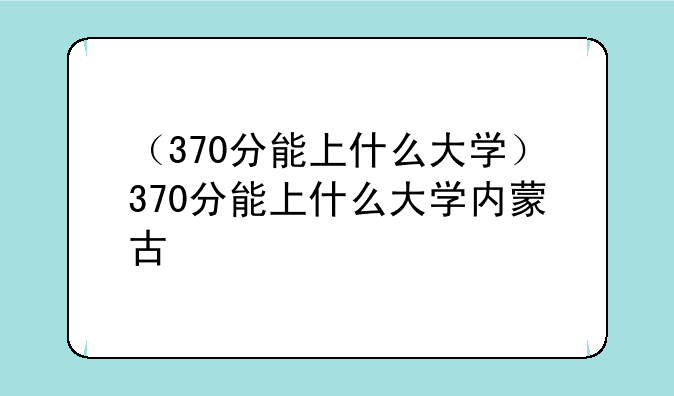 （370分能上什么大学）370分能上什么大学内蒙古