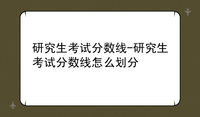 研究生考试分数线-研究生考试分数线怎么划分