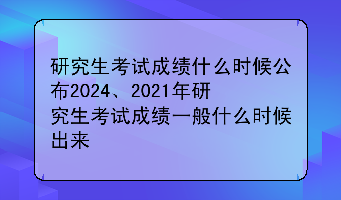 研究生考试成绩什么时候公布2024、2021年研究生考试成绩一般什么时候出来