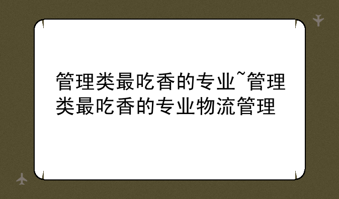 管理类最吃香的专业~管理类最吃香的专业物流管理