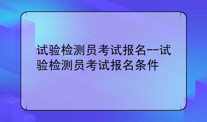试验检测员考试报名--试验检测员考试报名条件