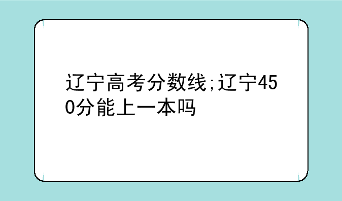 辽宁高考分数线;辽宁450分能上一本吗