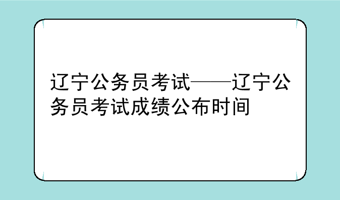 辽宁公务员考试——辽宁公务员考试成绩公布时间