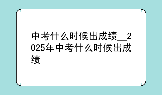中考什么时候出成绩__2025年中考什么时候出成绩