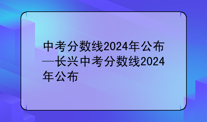 中考分数线2024年公布—长兴中考分数线2024年公布