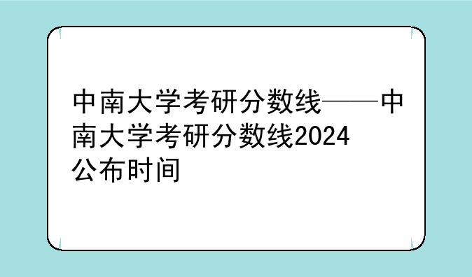 中南大学考研分数线——中南大学考研分数线2024公布时间