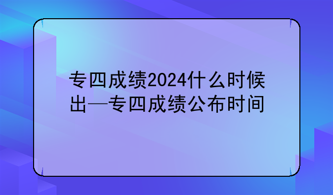 专四成绩2024什么时候出—专四成绩公布时间