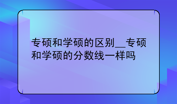 专硕和学硕的区别__专硕和学硕的分数线一样吗