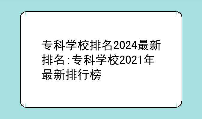 专科学校排名2024最新排名:专科学校2021年最新排行榜