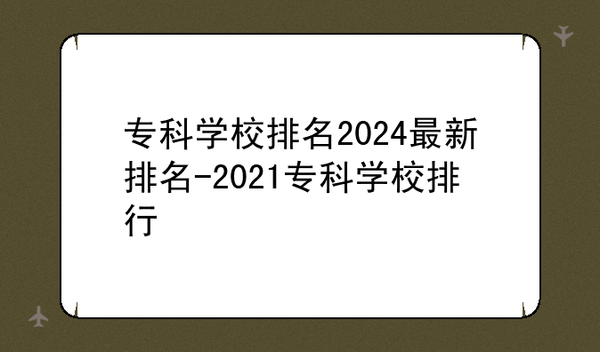 专科学校排名2024最新排名-2021专科学校排行