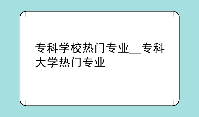 专科学校热门专业__专科大学热门专业