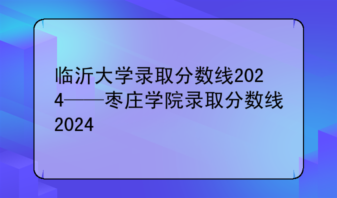临沂大学录取分数线2024——枣庄学院录取分数线2024