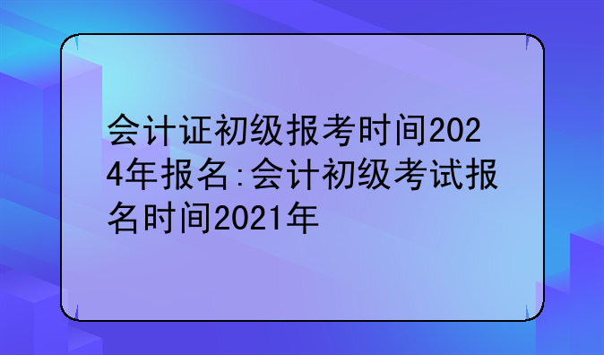 会计证初级报考时间2024年报名:会计初级考试报名时间2021年