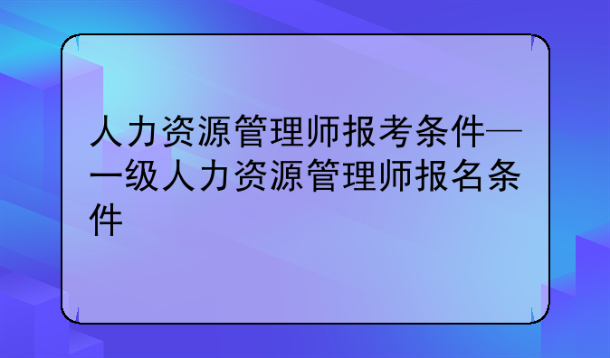 人力资源管理师报考条件—一级人力资源管理师报名条件