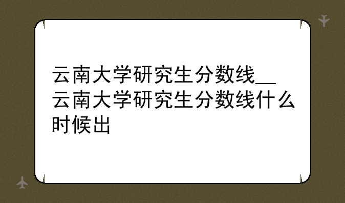 云南大学研究生分数线__云南大学研究生分数线什么时候出