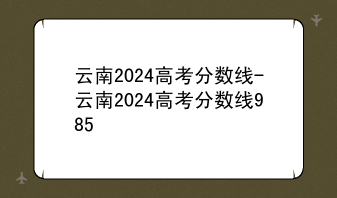云南2024高考分数线-云南2024高考分数线985
