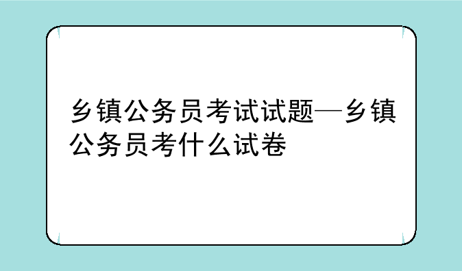 乡镇公务员考试试题—乡镇公务员考什么试卷