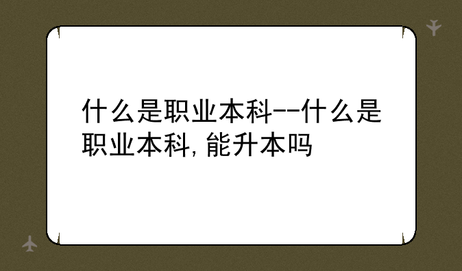什么是职业本科--什么是职业本科,能升本吗