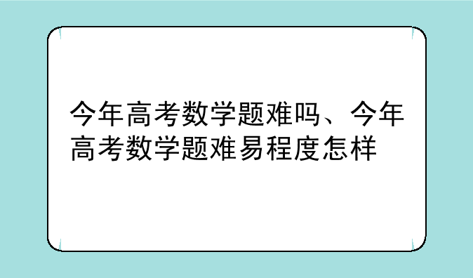 今年高考数学题难吗、今年高考数学题难易程度怎样