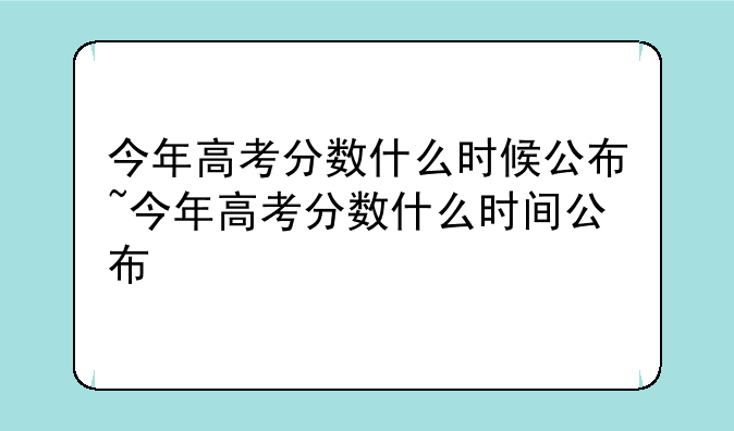 今年高考分数什么时候公布~今年高考分数什么时间公布