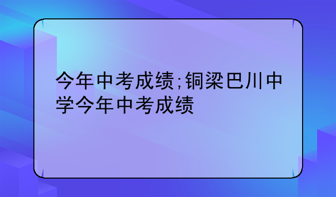 今年中考成绩;铜梁巴川中学今年中考成绩
