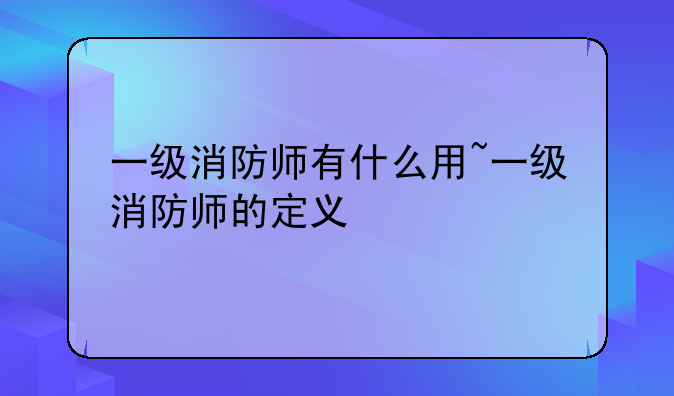 一级消防师有什么用~一级消防师的定义