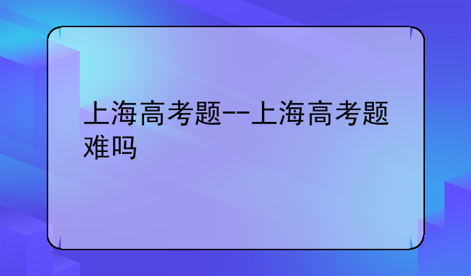 上海高考题--上海高考题难吗