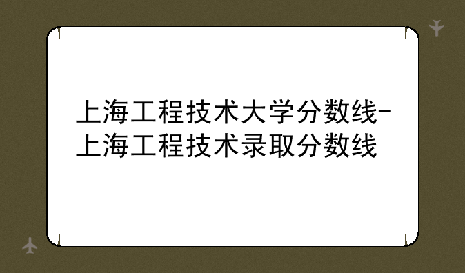 上海工程技术大学分数线-上海工程技术录取分数线
