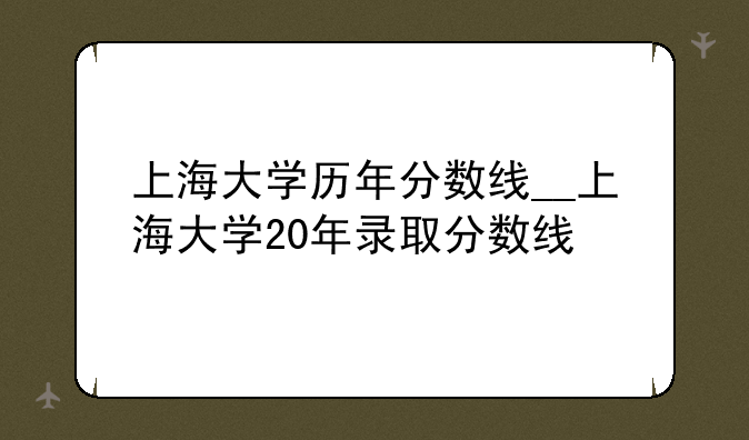 上海大学历年分数线__上海大学20年录取分数线