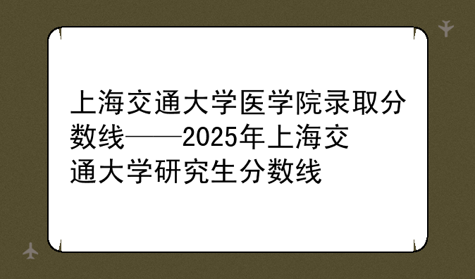 上海交通大学医学院录取分数线——2025年上海交通大学研究生分数线