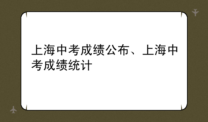 上海中考成绩公布、上海中考成绩统计