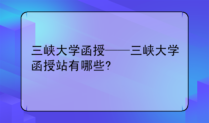 三峡大学函授——三峡大学函授站有哪些?