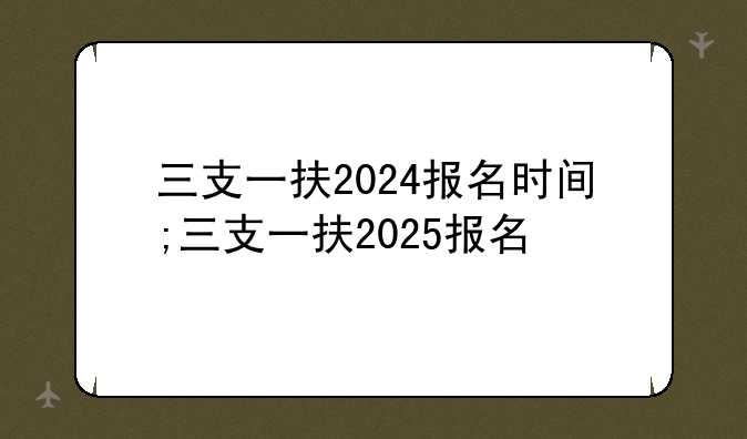 三支一扶2024报名时间;三支一扶2025报名