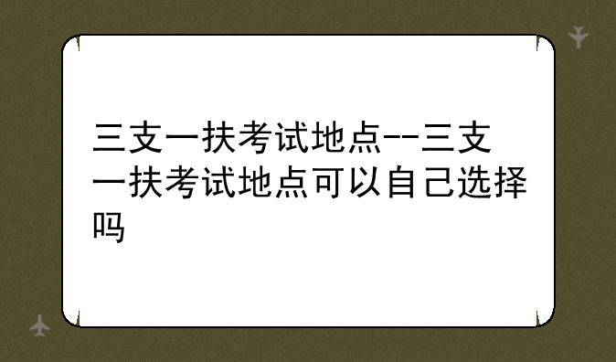 三支一扶考试地点--三支一扶考试地点可以自己选择吗
