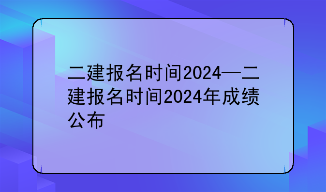 二建报名时间2024—二建报名时间2024年成绩公布